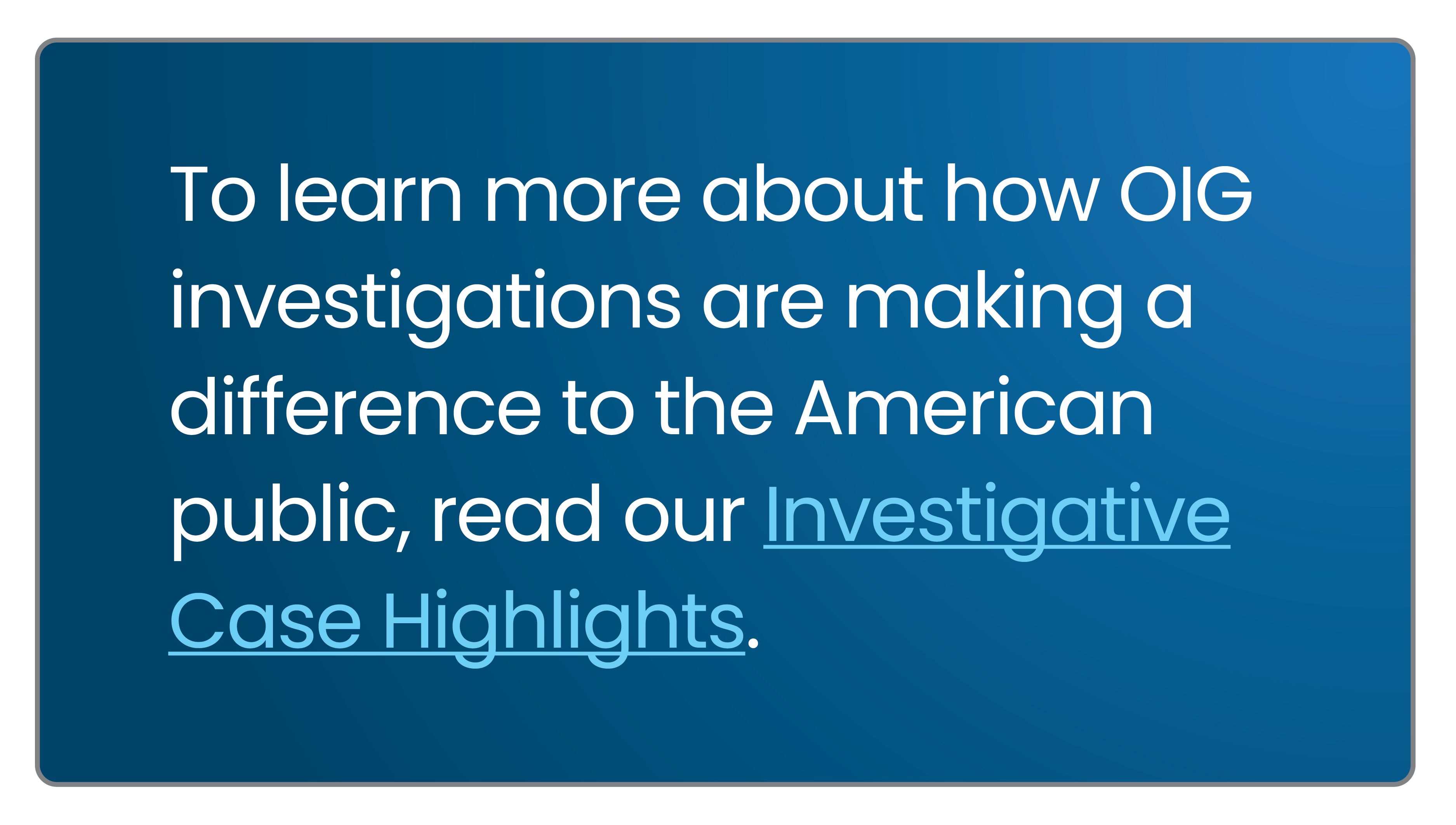 To learn more about how OIG investigations are making a difference to the American Public, read our Investigative Case Highlights.